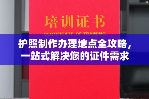 长安护照制作办理地点全攻略，一站式解决您的证件需求