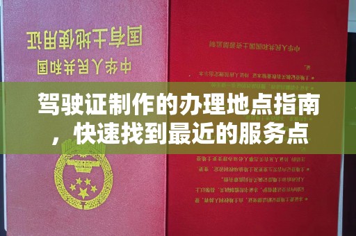 长安驾驶证制作的办理地点指南，快速找到最近的服务点